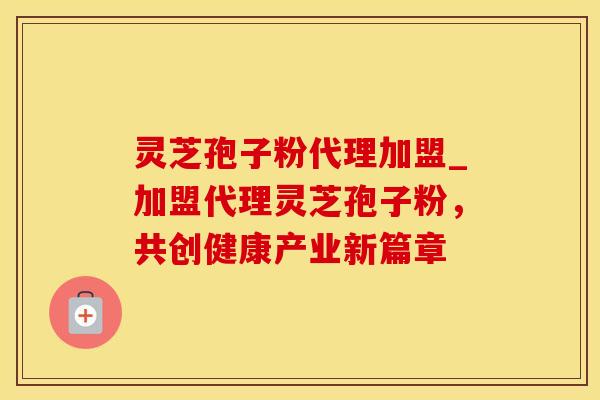 灵芝孢子粉代理加盟_加盟代理灵芝孢子粉，共创健康产业新篇章