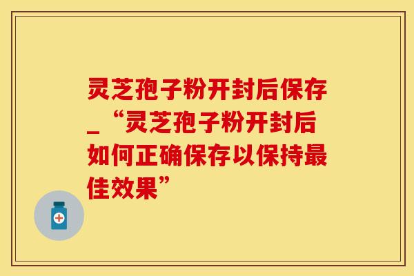 灵芝孢子粉开封后保存_“灵芝孢子粉开封后如何正确保存以保持最佳效果”