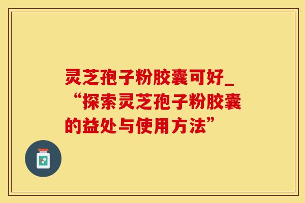 灵芝孢子粉胶囊可好_“探索灵芝孢子粉胶囊的益处与使用方法”