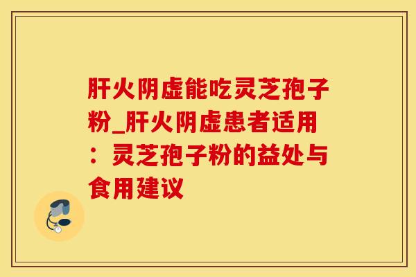 肝火阴虚能吃灵芝孢子粉_肝火阴虚患者适用：灵芝孢子粉的益处与食用建议