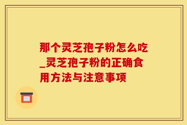 那个灵芝孢子粉怎么吃_灵芝孢子粉的正确食用方法与注意事项