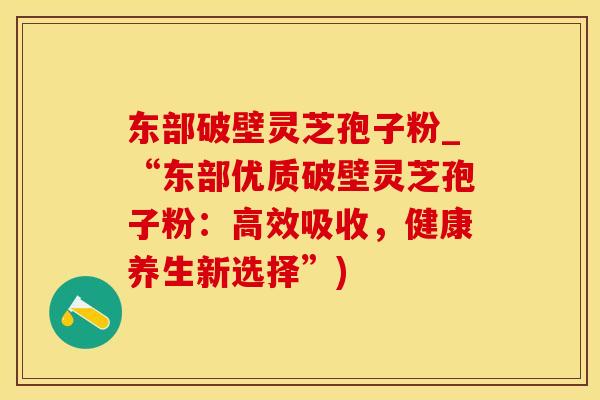 东部破壁灵芝孢子粉_“东部优质破壁灵芝孢子粉：高效吸收，健康养生新选择”)