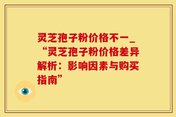 灵芝孢子粉价格不一_“灵芝孢子粉价格差异解析：影响因素与购买指南”