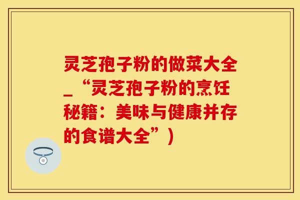 灵芝孢子粉的做菜大全_“灵芝孢子粉的烹饪秘籍：美味与健康并存的食谱大全”)