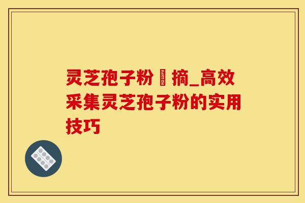 灵芝孢子粉釆摘_高效采集灵芝孢子粉的实用技巧