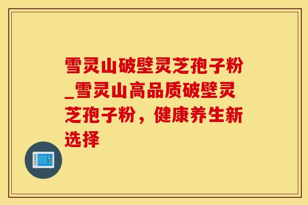 雪灵山破壁灵芝孢子粉_雪灵山高品质破壁灵芝孢子粉，健康养生新选择
