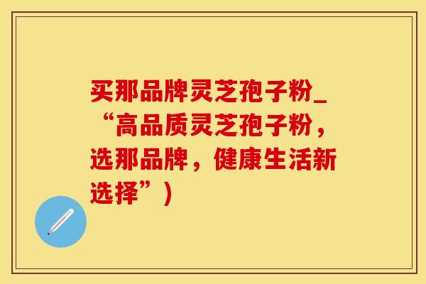 买那品牌灵芝孢子粉_“高品质灵芝孢子粉，选那品牌，健康生活新选择”)