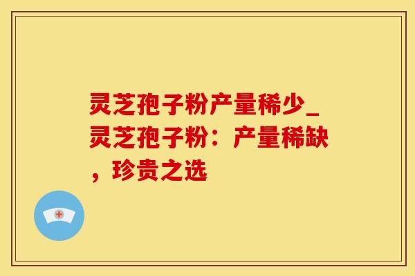 灵芝孢子粉产量稀少_灵芝孢子粉：产量稀缺，珍贵之选