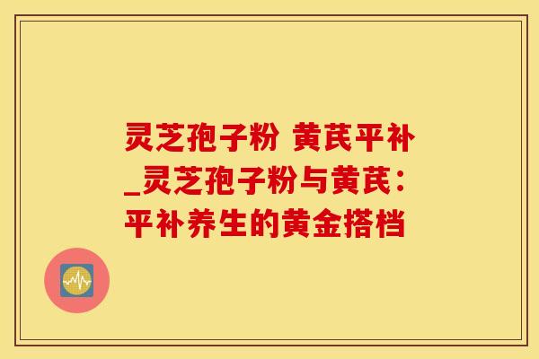 灵芝孢子粉 黄芪平补_灵芝孢子粉与黄芪：平补养生的黄金搭档