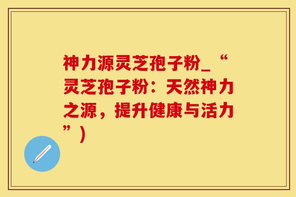 神力源灵芝孢子粉_“灵芝孢子粉：天然神力之源，提升健康与活力”)