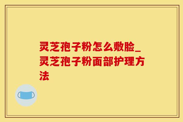 灵芝孢子粉怎么敷脸_灵芝孢子粉面部护理方法