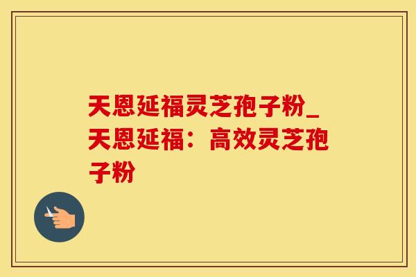 天恩延福灵芝孢子粉_天恩延福：高效灵芝孢子粉