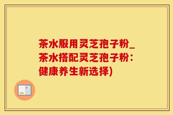 茶水服用灵芝孢子粉_茶水搭配灵芝孢子粉：健康养生新选择)