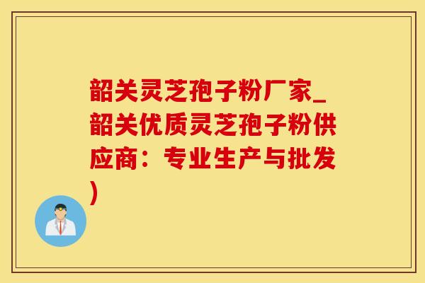 韶关灵芝孢子粉厂家_韶关优质灵芝孢子粉供应商：专业生产与批发)