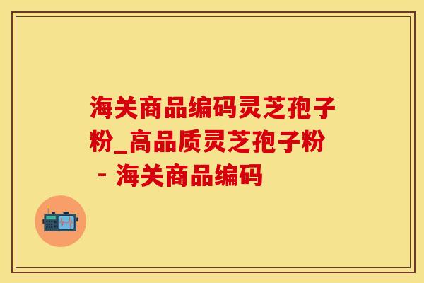 海关商品编码灵芝孢子粉_高品质灵芝孢子粉 - 海关商品编码