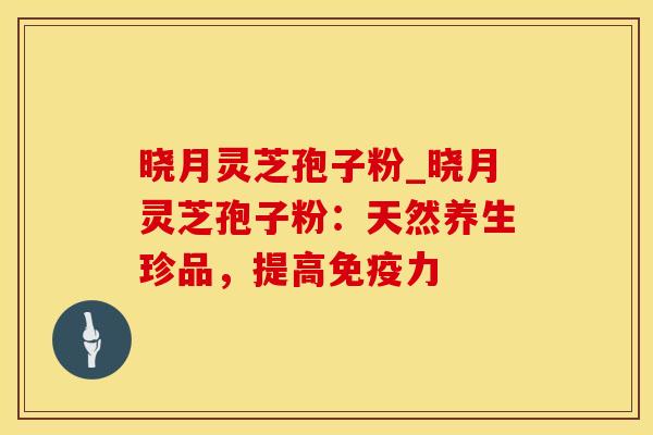 晓月灵芝孢子粉_晓月灵芝孢子粉：天然养生珍品，提高免疫力