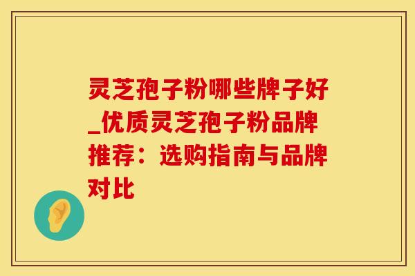 灵芝孢子粉哪些牌子好_优质灵芝孢子粉品牌推荐：选购指南与品牌对比