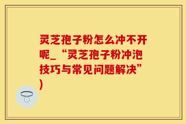 灵芝孢子粉怎么冲不开呢_“灵芝孢子粉冲泡技巧与常见问题解决”)