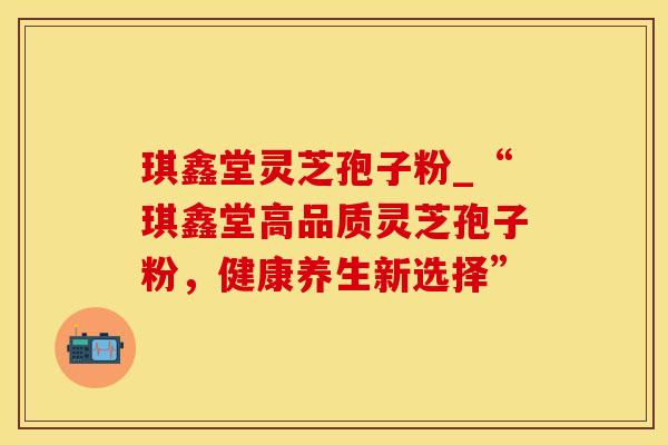琪鑫堂灵芝孢子粉_“琪鑫堂高品质灵芝孢子粉，健康养生新选择”
