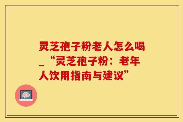 灵芝孢子粉老人怎么喝_“灵芝孢子粉：老年人饮用指南与建议”