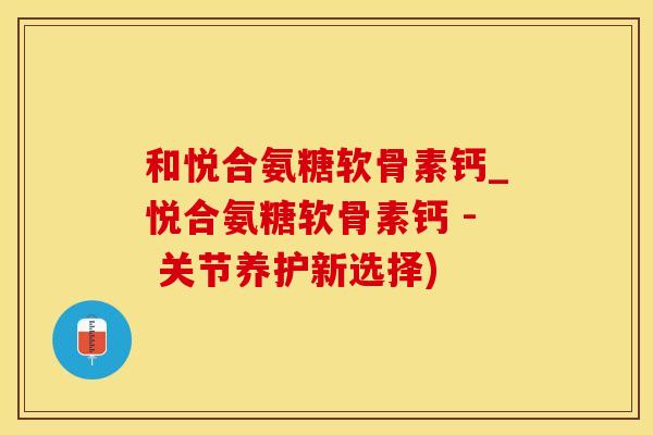 和悦合氨糖软骨素钙_悦合氨糖软骨素钙 - 关节养护新选择)