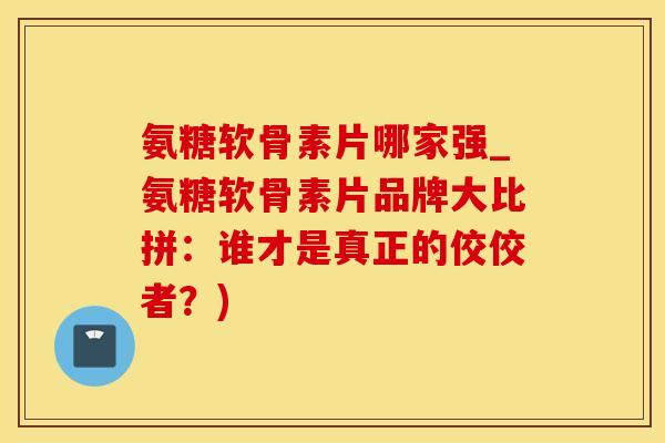 氨糖软骨素片哪家强_氨糖软骨素片品牌大比拼：谁才是真正的佼佼者？)