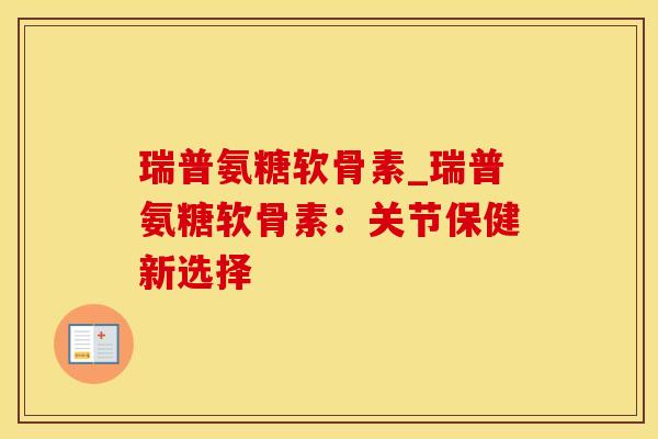 瑞普氨糖软骨素_瑞普氨糖软骨素:关节保健新选择 瑞普氨糖软骨素_瑞普氨糖软骨素:关节保健新选择