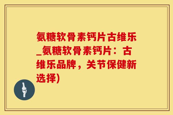 氨糖软骨素钙片古维乐_氨糖软骨素钙片：古维乐品牌，关节保健新选择)