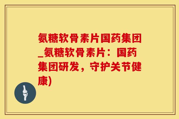 氨糖软骨素片国药集团_氨糖软骨素片：国药集团研发，守护关节健康)