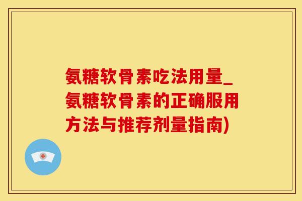 氨糖软骨素吃法用量_氨糖软骨素的正确服用方法与推荐剂量指南)