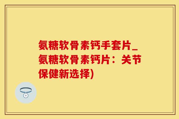 氨糖软骨素钙手套片_氨糖软骨素钙片：关节保健新选择)