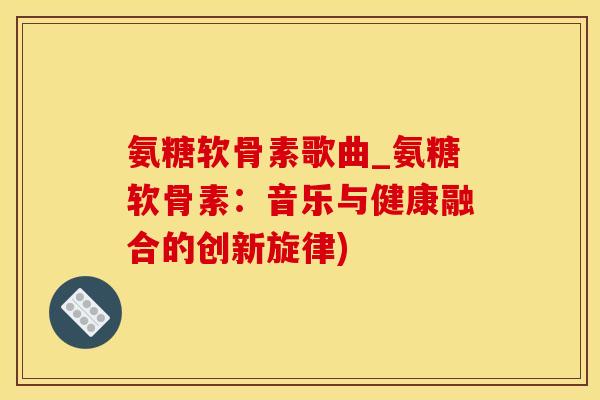 氨糖软骨素歌曲_氨糖软骨素：音乐与健康融合的创新旋律)