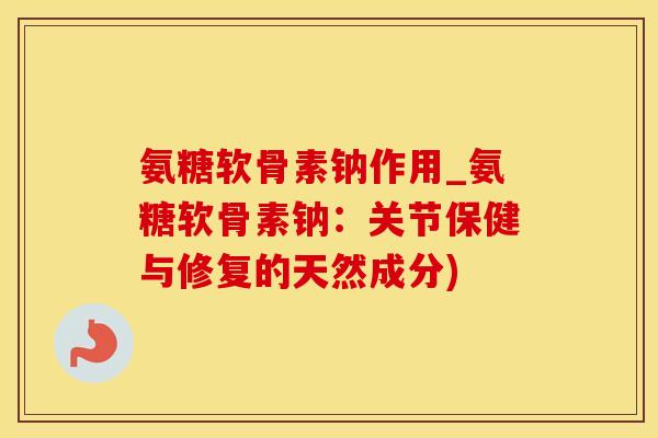氨糖软骨素钠作用_氨糖软骨素钠：关节保健与修复的天然成分)