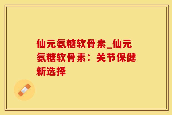 仙元氨糖软骨素_仙元氨糖软骨素：关节保健新选择