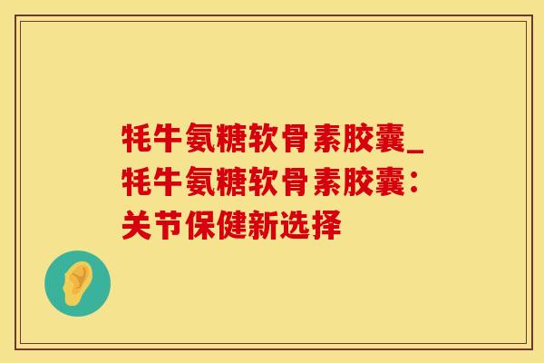 牦牛氨糖软骨素胶囊_牦牛氨糖软骨素胶囊：关节保健新选择