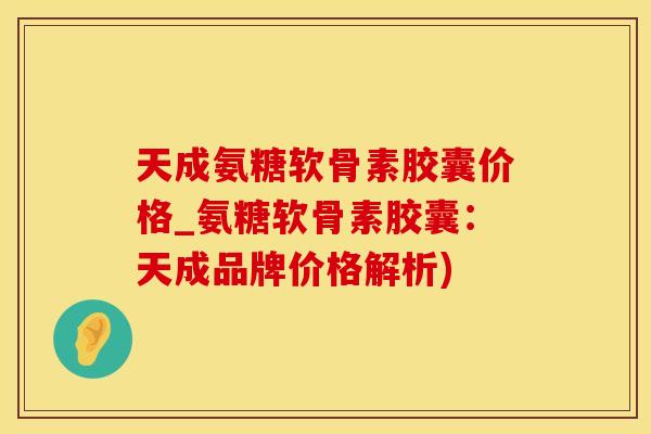 天成氨糖软骨素胶囊价格_氨糖软骨素胶囊：天成品牌价格解析)