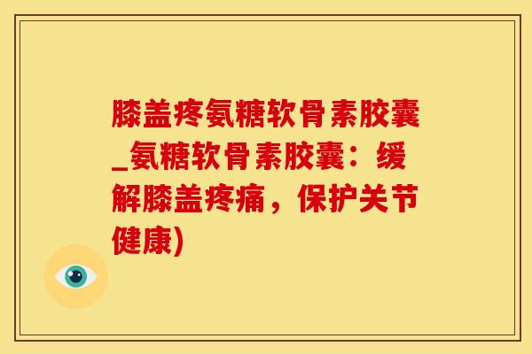 膝盖疼氨糖软骨素胶囊_氨糖软骨素胶囊：缓解膝盖疼痛，保护关节健康)