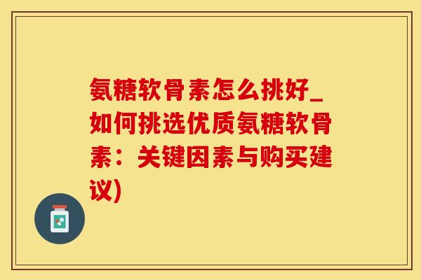 氨糖软骨素怎么挑好_如何挑选优质氨糖软骨素：关键因素与购买建议)
