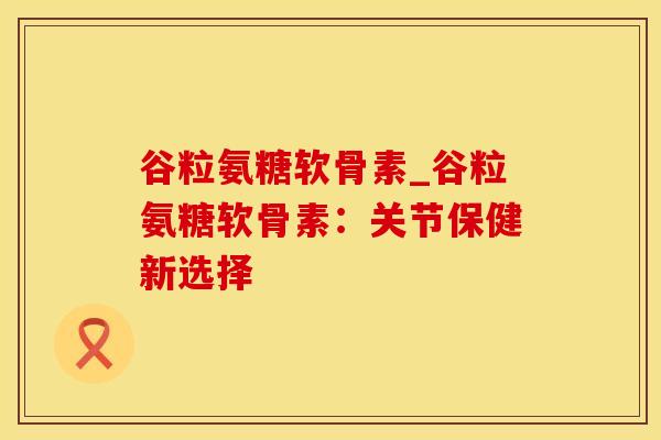 谷粒氨糖软骨素_谷粒氨糖软骨素：关节保健新选择