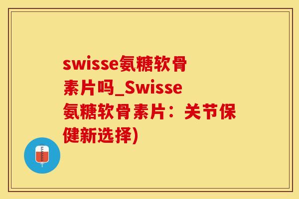swisse氨糖软骨素片吗_Swisse氨糖软骨素片：关节保健新选择)
