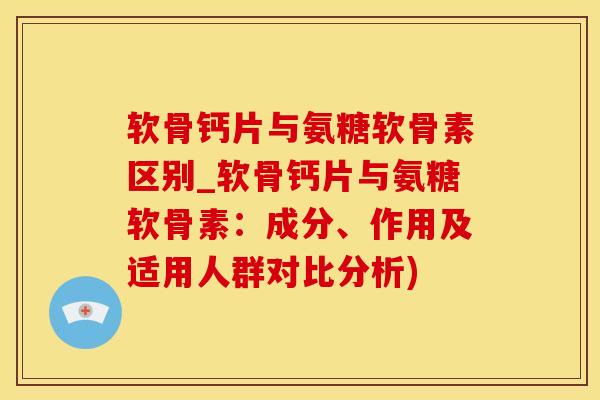 软骨钙片与氨糖软骨素区别_软骨钙片与氨糖软骨素：成分、作用及适用人群对比分析)