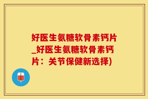 好医生氨糖软骨素钙片_好医生氨糖软骨素钙片：关节保健新选择)