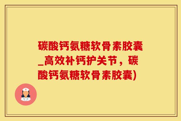 碳酸钙氨糖软骨素胶囊_高效补钙护关节，碳酸钙氨糖软骨素胶囊)