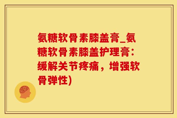 氨糖软骨素膝盖膏_氨糖软骨素膝盖护理膏：缓解关节疼痛，增强软骨弹性)