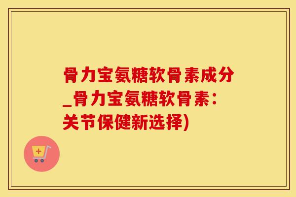 骨力宝氨糖软骨素成分_骨力宝氨糖软骨素：关节保健新选择)