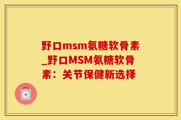 野口msm氨糖软骨素_野口MSM氨糖软骨素：关节保健新选择
