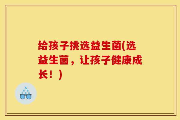 给孩子挑选益生菌(选益生菌，让孩子健康成长！)