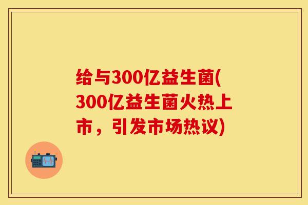 给与300亿益生菌(300亿益生菌火热上市，引发市场热议)