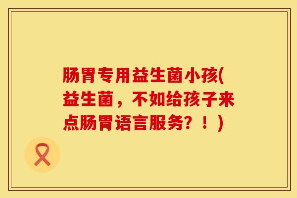 肠胃专用益生菌小孩(益生菌，不如给孩子来点肠胃语言服务？！)