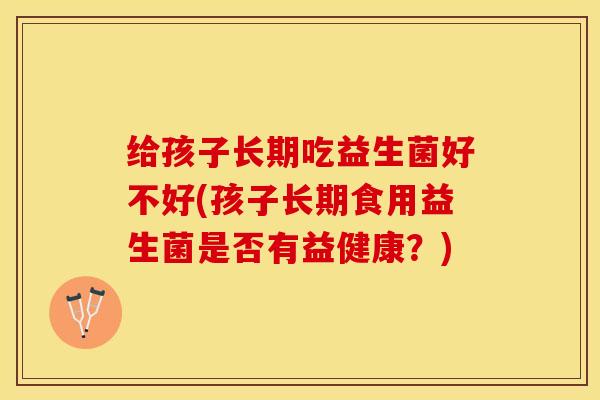给孩子长期吃益生菌好不好(孩子长期食用益生菌是否有益健康？)